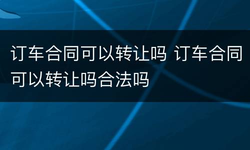 订车合同可以转让吗 订车合同可以转让吗合法吗