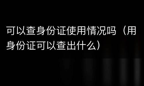 可以查身份证使用情况吗（用身份证可以查出什么）