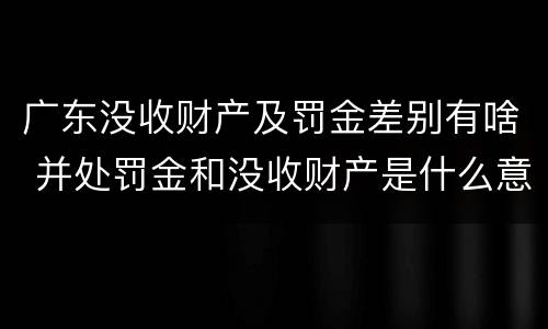 广东没收财产及罚金差别有啥 并处罚金和没收财产是什么意思
