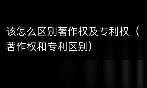 该怎么区别著作权及专利权（著作权和专利区别）