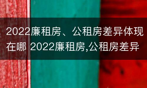 2022廉租房、公租房差异体现在哪 2022廉租房,公租房差异体现在哪些方面