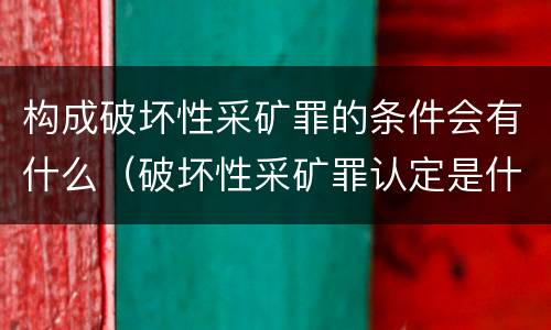 构成破坏性采矿罪的条件会有什么（破坏性采矿罪认定是什么）