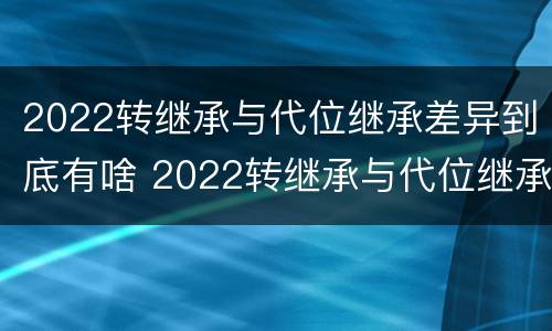 2022转继承与代位继承差异到底有啥 2022转继承与代位继承差异到底有啥不同
