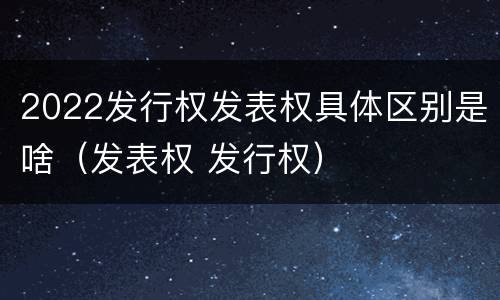 2022发行权发表权具体区别是啥（发表权 发行权）