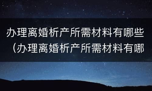 办理离婚析产所需材料有哪些（办理离婚析产所需材料有哪些要求）
