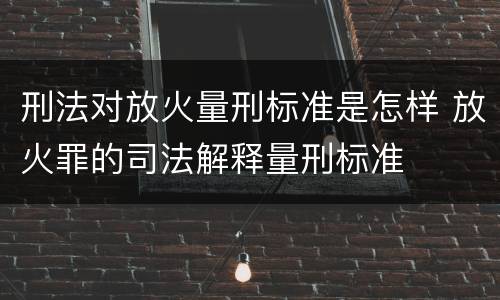刑法对放火量刑标准是怎样 放火罪的司法解释量刑标准