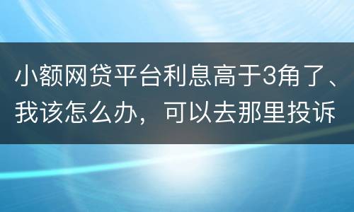 小额网贷平台利息高于3角了、我该怎么办，可以去那里投诉他们