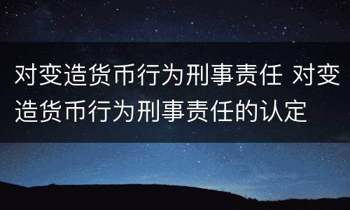 对变造货币行为刑事责任 对变造货币行为刑事责任的认定