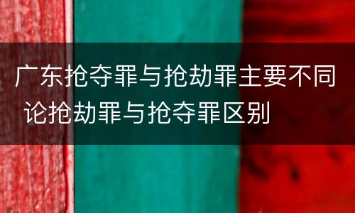 广东抢夺罪与抢劫罪主要不同 论抢劫罪与抢夺罪区别