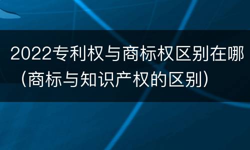 2022专利权与商标权区别在哪（商标与知识产权的区别）