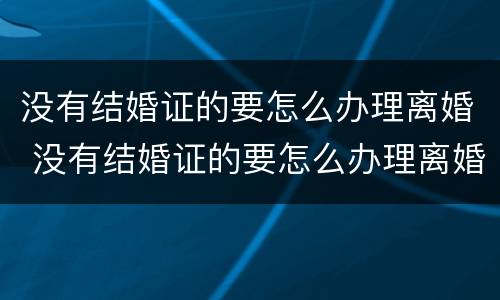 没有结婚证的要怎么办理离婚 没有结婚证的要怎么办理离婚证