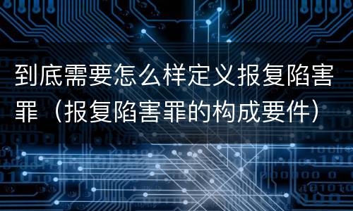 到底需要怎么样定义报复陷害罪（报复陷害罪的构成要件）