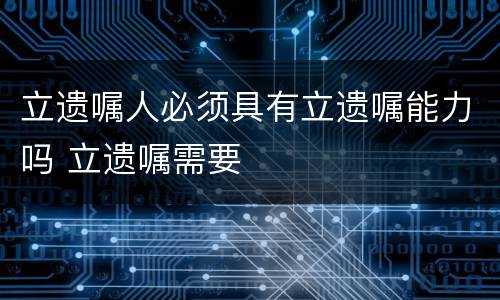 立遗嘱人必须具有立遗嘱能力吗 立遗嘱需要