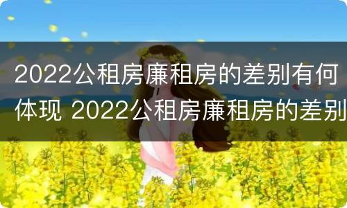 2022公租房廉租房的差别有何体现 2022公租房廉租房的差别有何体现出来