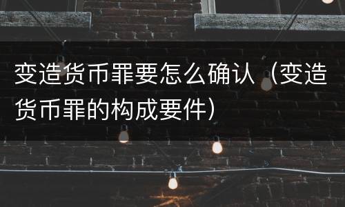 变造货币罪要怎么确认（变造货币罪的构成要件）