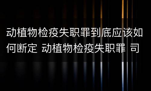 动植物检疫失职罪到底应该如何断定 动植物检疫失职罪 司法解释