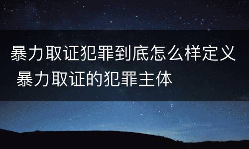 暴力取证犯罪到底怎么样定义 暴力取证的犯罪主体