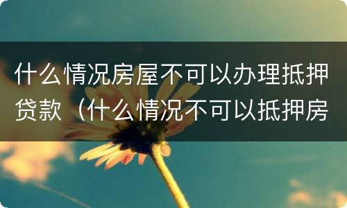 什么情况房屋不可以办理抵押贷款（什么情况不可以抵押房产贷款）