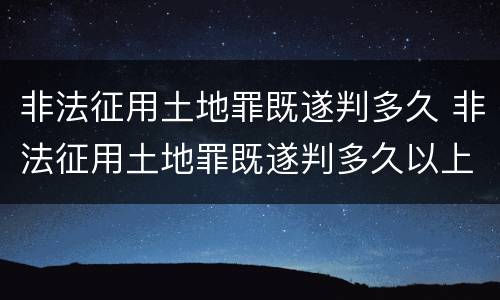 非法征用土地罪既遂判多久 非法征用土地罪既遂判多久以上