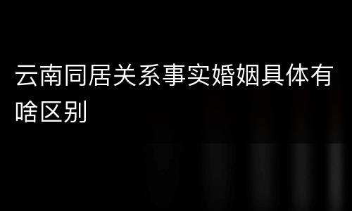 云南同居关系事实婚姻具体有啥区别
