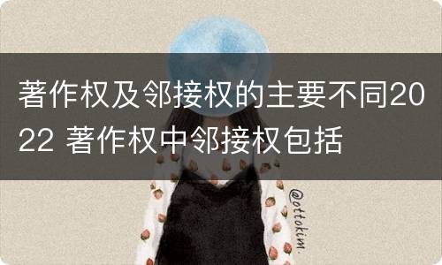 著作权及邻接权的主要不同2022 著作权中邻接权包括
