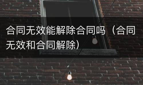 合同无效能解除合同吗（合同无效和合同解除）