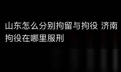 山东怎么分别拘留与拘役 济南拘役在哪里服刑