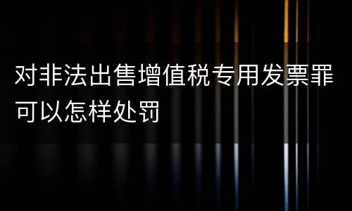 对非法出售增值税专用发票罪可以怎样处罚