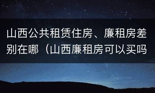 山西公共租赁住房、廉租房差别在哪（山西廉租房可以买吗）