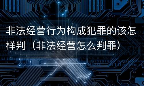 非法经营行为构成犯罪的该怎样判（非法经营怎么判罪）