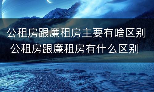 公租房跟廉租房主要有啥区别 公租房跟廉租房有什么区别