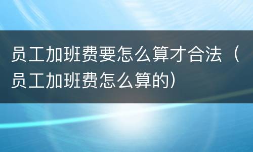 员工加班费要怎么算才合法（员工加班费怎么算的）