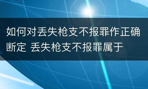 如何对丢失枪支不报罪作正确断定 丢失枪支不报罪属于