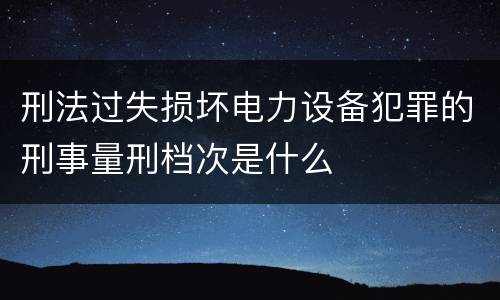 刑法过失损坏电力设备犯罪的刑事量刑档次是什么