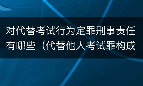 对代替考试行为定罪刑事责任有哪些（代替他人考试罪构成要件有何规定）