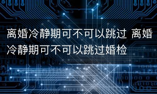离婚冷静期可不可以跳过 离婚冷静期可不可以跳过婚检