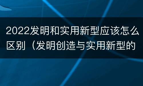 2022发明和实用新型应该怎么区别（发明创造与实用新型的区别）
