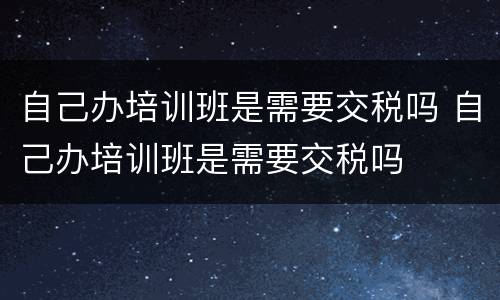 自己办培训班是需要交税吗 自己办培训班是需要交税吗