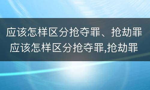 应该怎样区分抢夺罪、抢劫罪 应该怎样区分抢夺罪,抢劫罪