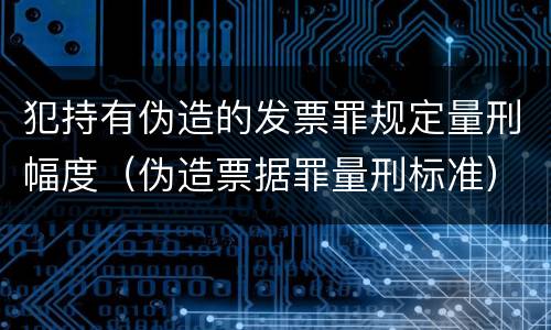 犯持有伪造的发票罪规定量刑幅度（伪造票据罪量刑标准）