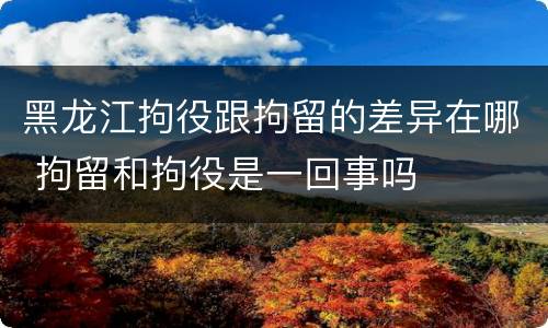 黑龙江拘役跟拘留的差异在哪 拘留和拘役是一回事吗