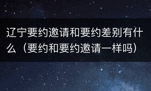 辽宁要约邀请和要约差别有什么（要约和要约邀请一样吗）