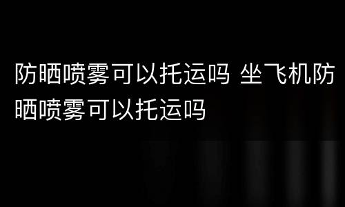 防晒喷雾可以托运吗 坐飞机防晒喷雾可以托运吗
