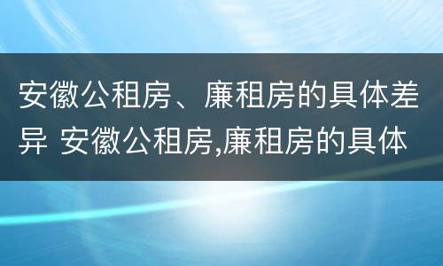 安徽公租房、廉租房的具体差异 安徽公租房,廉租房的具体差异是什么