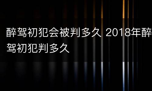 醉驾初犯会被判多久 2018年醉驾初犯判多久