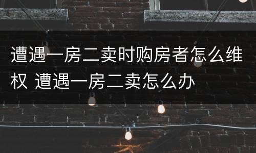 遭遇一房二卖时购房者怎么维权 遭遇一房二卖怎么办