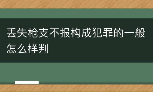 丢失枪支不报构成犯罪的一般怎么样判