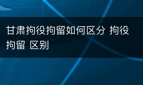甘肃拘役拘留如何区分 拘役 拘留 区别