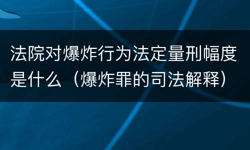 法院对爆炸行为法定量刑幅度是什么（爆炸罪的司法解释）