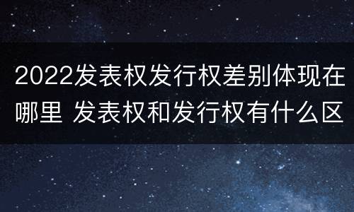 2022发表权发行权差别体现在哪里 发表权和发行权有什么区别
